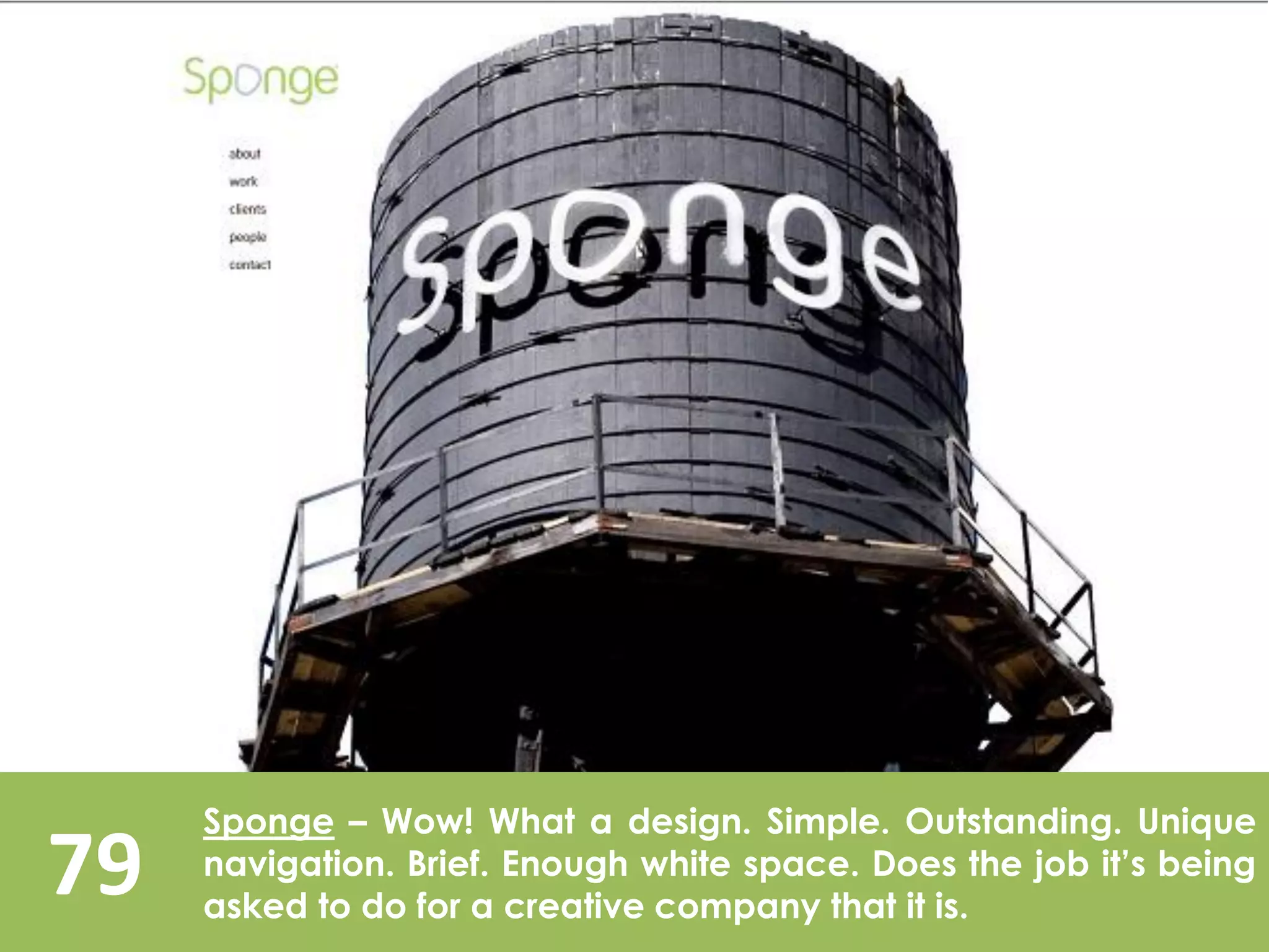 79
Sponge – Wow! What a design. Simple. Outstanding. Unique
navigation. Brief. Enough white space. Does the job it’s being
asked to do for a creative company that it is.
 