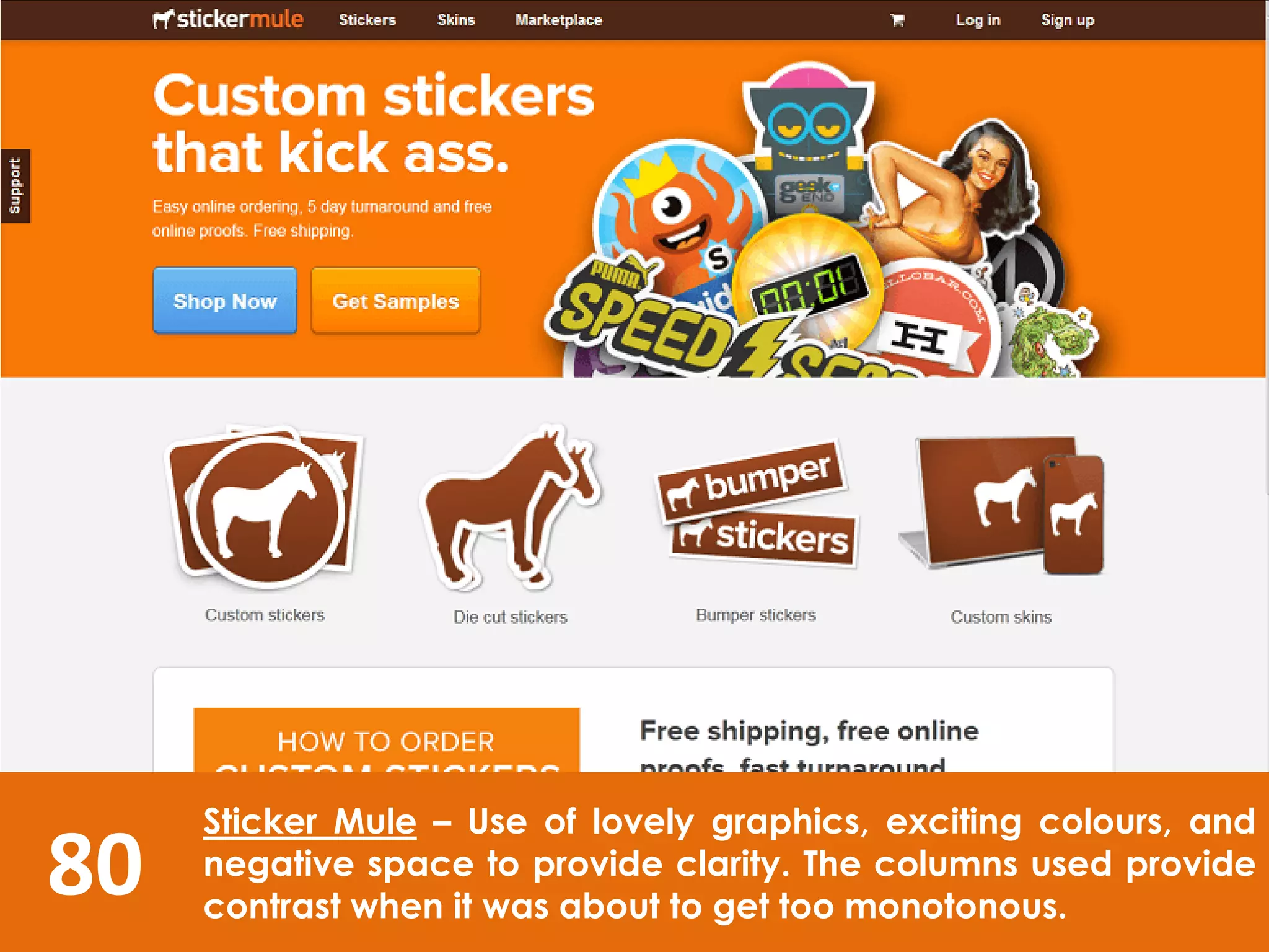 80
Sticker Mule – Use of lovely graphics, exciting colours, and
negative space to provide clarity. The columns used provide
contrast when it was about to get too monotonous.
 