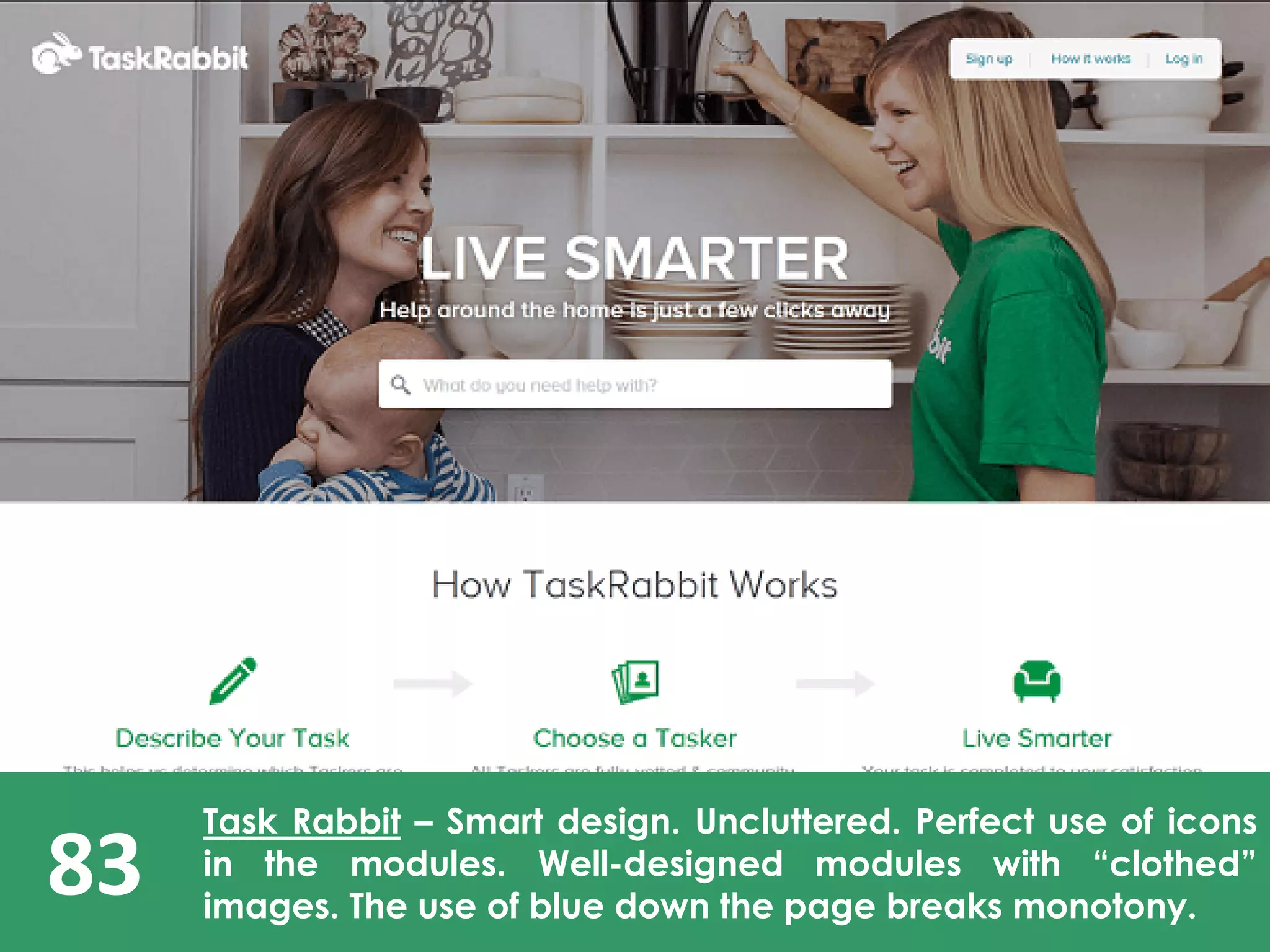 83
Task Rabbit – Smart design. Uncluttered. Perfect use of icons
in the modules. Well-designed modules with “clothed”
images. The use of blue down the page breaks monotony.
 