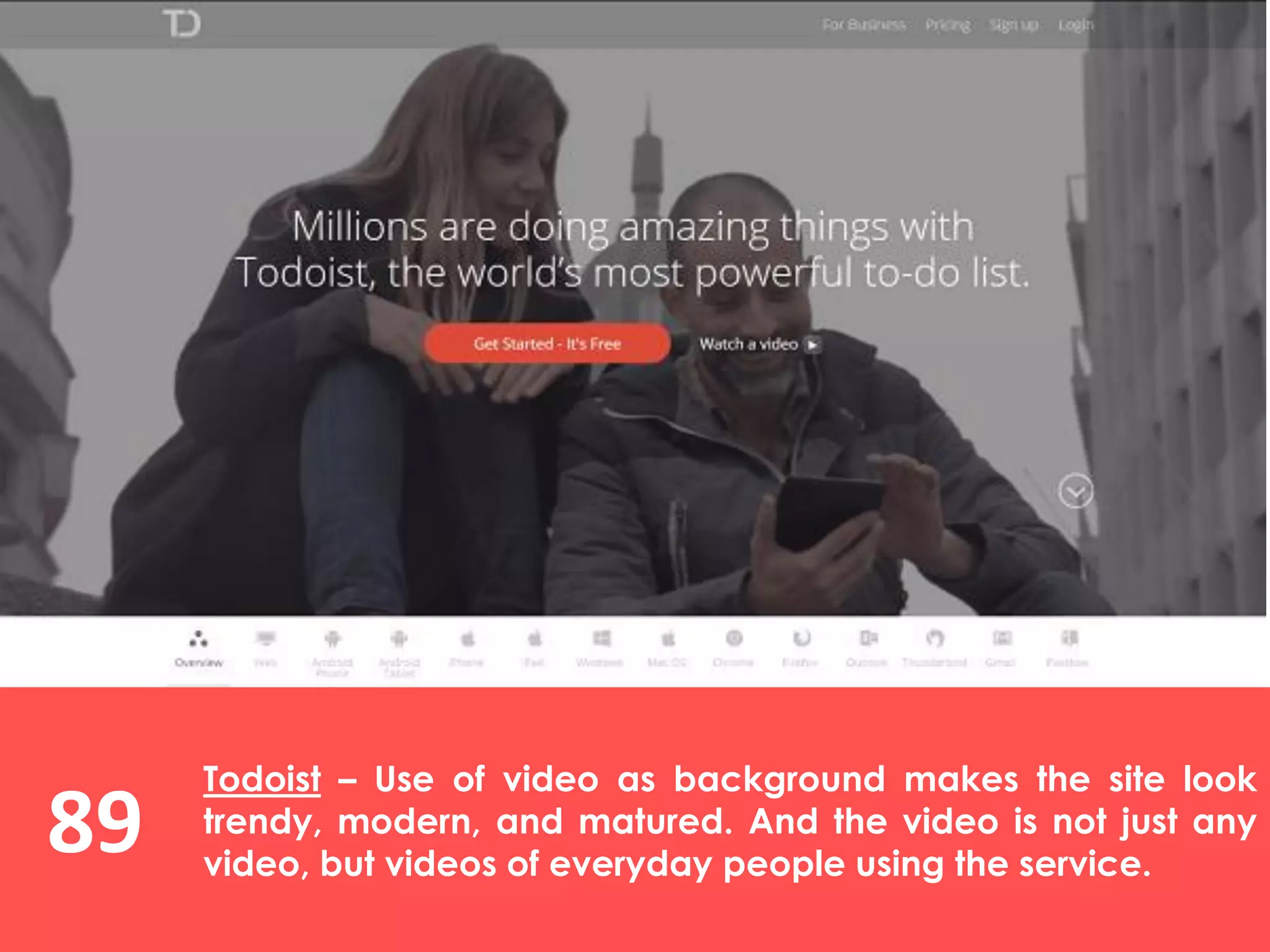 89
Todoist – Use of video as background makes the site look
trendy, modern, and matured. And the video is not just any
video, but videos of everyday people using the service.
 