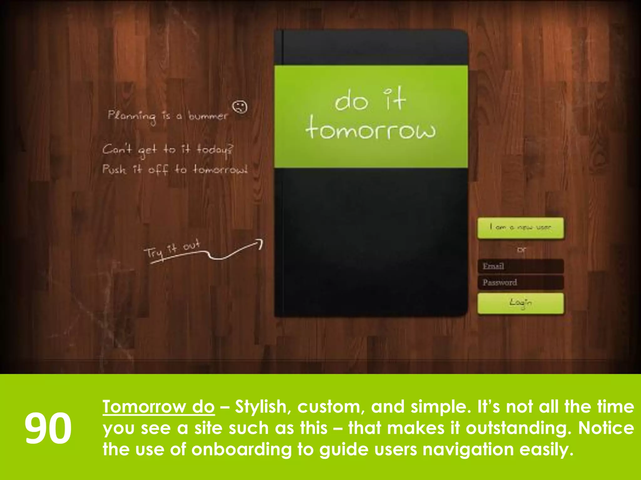 90
Tomorrow do – Stylish, custom, and simple. It’s not all the time
you see a site such as this – that makes it outstanding. Notice
the use of onboarding to guide users navigation easily.
 