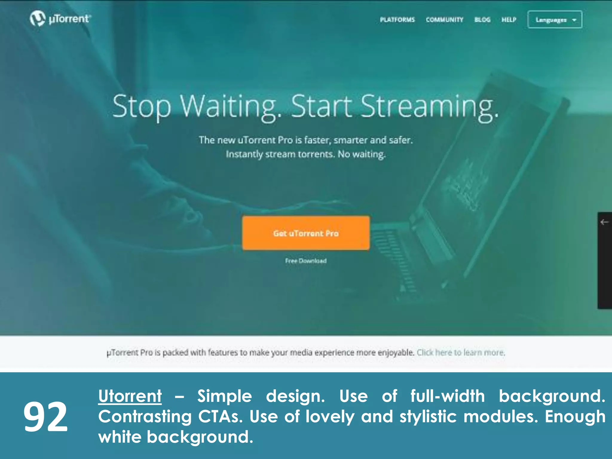 92
Utorrent – Simple design. Use of full-width background.
Contrasting CTAs. Use of lovely and stylistic modules. Enough
white background.
 