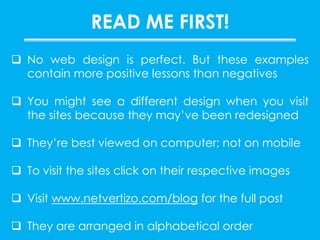  No web design is perfect. But these examples
contain more positive lessons than negatives
 You might see a different design when you visit
the sites because they may’ve been redesigned
 They’re best viewed on computer; not on mobile
 To visit the sites click on their respective images
 Visit www.netvertizo.com/blog for the full post
 They are arranged in alphabetical order
READ ME FIRST!
 