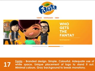 17
Fanta - Branded design. Simple. Colourful. Adequate use of
white space. Unique placement of logo to stand it out.
Minimal colours. Gray background to break monotony.
 