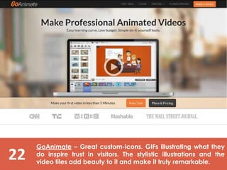 22
GoAnimate – Great custom-icons. GIFs illustrating what they
do inspire trust in visitors. The stylistic illustrations and the
video tiles add beauty to it and make it truly remarkable.
 