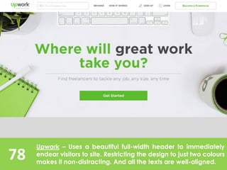 78
Upwork – Uses a beautiful full-width header to immediately
endear visitors to site. Restricting the design to just two colours
makes it non-distracting. And all the texts are well-aligned.
 