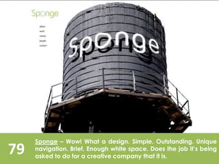 79
Sponge – Wow! What a design. Simple. Outstanding. Unique
navigation. Brief. Enough white space. Does the job it’s being
asked to do for a creative company that it is.
 