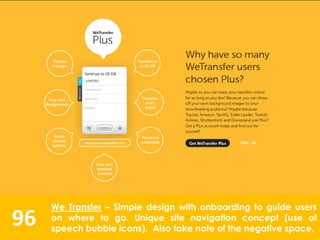 96
We Transfer – Simple design with onboarding to guide users
on where to go. Unique site navigation concept (use of
speech bubble icons). Also take note of the negative space.
 