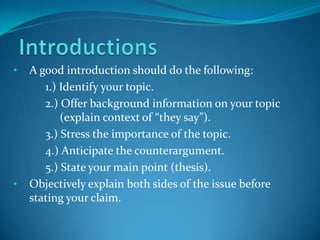 •

•

A good introduction should do the following:
1.) Identify your topic.
2.) Offer background information on your topic
(explain context of “they say”).
3.) Stress the importance of the topic.
4.) Anticipate the counterargument.
5.) State your main point (thesis).
Objectively explain both sides of the issue before
stating your claim.

 