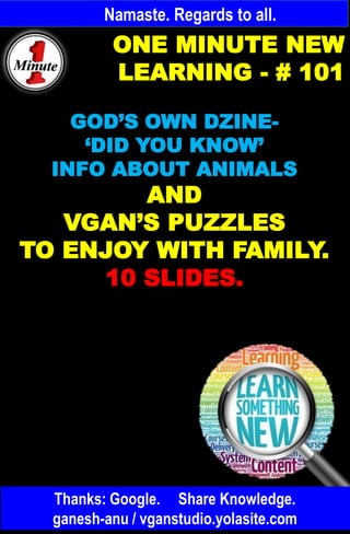 Namaste. Regards to all.
ONE MINUTE NEW
LEARNING - # 101
GOD’S OWN DZINE-
‘DID YOU KNOW’
INFO ABOUT ANIMALS
AND
VGAN’S PUZZLES
TO ENJOY WITH FAMILY.
10 SLIDES.
Thanks: Google. Share Knowledge.
ganesh-anu / vganstudio.yolasite.com
 