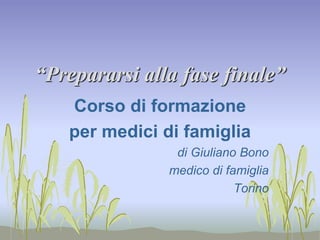 “Prepararsi alla fase finale” 
Corso di formazione 
per medici di famiglia 
di Giuliano Bono 
medico di famiglia 
Torino 
 