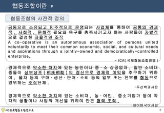 협동조합이란  ? 협동조합의 사전적 정의 공동으로 소유되고 민주적으로 운영 되는  사업체 를 통하여  공통의 경제적 ,  사회적 ,  문화적  필요와 욕구를 충족시키고자 하는 사람들이  자발적 으로 결성한  자율적인 조직 A co-operative is an autonomous association of persons united voluntarily to meet their common economic, social, and cultural needs and aspirations through a jointly-owned and democratically-controlled enterprise . - ICA( 국제협동조합연맹 ) 경제적으로  약소한 처지 에 있는 농민이나 중 · 소 상공업자 ,  일반 소비대중들이  상부상조 ( 相扶相助 ) 의 정신으로 경제적 이익 을 추구하기 위하여 ,  물자 등의 구매 · 생산 · 판매 · 소비 등의 일부 또는 전부를  협동 으로 영위하는  조직 단체 . 두산백과사전 경제적으로  약소한 처지 에 있는 소비자 ,  농 · 어민 ,  중소기업가 등이 각자의 생활이나 사업의 개선을 위하여 만든  협력 조직 . 네이버국어사전 