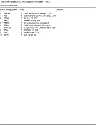 Ссылка Номер детали Кол-во Описание
1010 GRAIN HEADER (P.I.N. JJC0300001 TO JJC0308544) ( -10/04)
04-03 WARNING LIGHT
0 134454A1 2 LAMP, warning amber, Includes 1 - 10
1 NSS 1 NOT SERVICED SEPARATELY, Body, Lamp
2 529068 1 BULB, #1156, 12V,
3 A43731 2 GASKET, sealing, lens
6-7 A44202 1 KIT, lens replacement, Includes 6, 7
6 F63434 2 LENS, amber, turn signal light, flasher
7 87016394 8 SCREW, SELF TAP, Cross Pan Hd, #8 x 5/8",
8 87364 1 WASHER, 1/2", SAE,
9 80679 1 WASHER, LOCK, 1/2",
10 280963 1 NUT, 1/2"-20, G5,
 