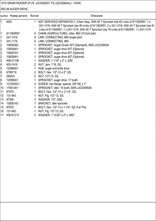 Ссылка Номер детали Кол-во Описание
1010 GRAIN HEADER (P.I.N. JJC0300001 TO JJC0308544) ( -10/04)
09C-06 AUGER DRIVE
1 NSS 1 NOT SERVICED SEPARATELY, Chain Assy, With 50 T Sprocket Use 83 Links of 611362R91, 1 x
241-1316, With 56 T Sprocket Use 85 Links of 611362R91, 2 x 241-1316, With 45 T Sprocket Use 81
Links of 611362R91, 1 x 241-1316, With 40 T Sprocket Use 79 Links of 611362R91, 1 x 241-1316
1 611362R91 X CHAIN (AGRICULTURE), roller, #60 (10 foot bulk)
1 241-1316 X LINK, CONNECTING, #60 single pitch
1 241-1116 X LINK, CONNECTING, #60
2 106055A2 1 SPROCKET, Auger Driven 56T (Standard), BSN JJC0308544
2 106056A1 1 SPROCKET, auger drive 50T (Optional)
2 106057A1 1 SPROCKET, auger drive 45T (Optional)
2 106058A1 1 SPROCKET, auger drive 40T (Optional)
3 496-21106 1 WASHER, 1 1/16" x 2" x .209",
4 425-1416 2 NUT, Jam, 1"-8, G5,
5 125966A1 1 HUB, auger and knife drive
6 9706716 2 BOLT, Hex, 1/2"-13 x 2", G5,
7 280431 2 NUT, 1/2"-13, G5,
8 125990A1 1 SPROCKET, auger drive, 17 tooth
9 1319250C1 4 SCREW, hex flange, special, 3/8" NC x 1"
10 179013A1 1 SPROCKET, idler, 15 tooth, BSN JJC0308544
11 87975 1 BOLT, Hex, 1/2"-13 x 2 1/4", G5,
12 131-943 1 NUT, Flg, 1/2"-13, G5,
13 87364 3 WASHER, 1/2", SAE,
14 128261A3 1 BRACKET, idler sprocket
15 87670 1 BOLT, Hex, 1/2"-13 x 1 1/4", G5, Full Thd,
16 131-943 1 NUT, Flg, 1/2"-13, G5,
17 495-81213 2 WASHER, 1 13/32" x 2" x .060",
 