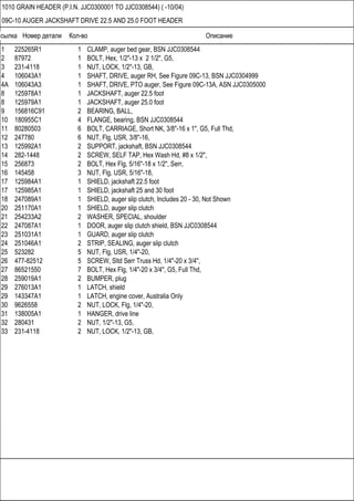 Ссылка Номер детали Кол-во Описание
1010 GRAIN HEADER (P.I.N. JJC0300001 TO JJC0308544) ( -10/04)
09C-10 AUGER JACKSHAFT DRIVE 22.5 AND 25.0 FOOT HEADER
1 225265R1 1 CLAMP, auger bed gear, BSN JJC0308544
2 87972 1 BOLT, Hex, 1/2"-13 x 2 1/2", G5,
3 231-4118 1 NUT, LOCK, 1/2"-13, GB,
4 106043A1 1 SHAFT, DRIVE, auger RH, See Figure 09C-13, BSN JJC0304999
4A 106043A3 1 SHAFT, DRIVE, PTO auger, See Figure 09C-13A, ASN JJC0305000
8 125978A1 1 JACKSHAFT, auger 22.5 foot
8 125979A1 1 JACKSHAFT, auger 25.0 foot
9 156816C91 2 BEARING, BALL,
10 180955C1 4 FLANGE, bearing, BSN JJC0308544
11 80280503 6 BOLT, CARRIAGE, Short NK, 3/8"-16 x 1", G5, Full Thd,
12 247780 6 NUT, Flg, USR, 3/8"-16,
13 125992A1 2 SUPPORT, jackshaft, BSN JJC0308544
14 282-1448 2 SCREW, SELF TAP, Hex Wash Hd, #8 x 1/2",
15 256873 2 BOLT, Hex Flg, 5/16"-18 x 1/2", Serr,
16 145458 3 NUT, Flg, USR, 5/16"-18,
17 125984A1 1 SHIELD, jackshaft 22.5 foot
17 125985A1 1 SHIELD, jackshaft 25 and 30 foot
18 247089A1 1 SHIELD, auger slip clutch, Includes 20 - 30, Not Shown
20 251170A1 1 SHIELD, auger slip clutch
21 254233A2 2 WASHER, SPECIAL, shoulder
22 247087A1 1 DOOR, auger slip clutch shield, BSN JJC0308544
23 251031A1 1 GUARD, auger slip clutch
24 251046A1 2 STRIP, SEALING, auger slip clutch
25 523282 5 NUT, Flg, USR, 1/4"-20,
26 477-82512 5 SCREW, Sltd Serr Truss Hd, 1/4"-20 x 3/4",
27 86521550 7 BOLT, Hex Flg, 1/4"-20 x 3/4", G5, Full Thd,
28 259019A1 2 BUMPER, plug
29 276013A1 1 LATCH, shield
29 143347A1 1 LATCH, engine cover, Australia Only
30 9626558 2 NUT, LOCK, Flg, 1/4"-20,
31 138005A1 1 HANGER, drive line
32 280431 2 NUT, 1/2"-13, G5,
33 231-4118 2 NUT, LOCK, 1/2"-13, GB,
 