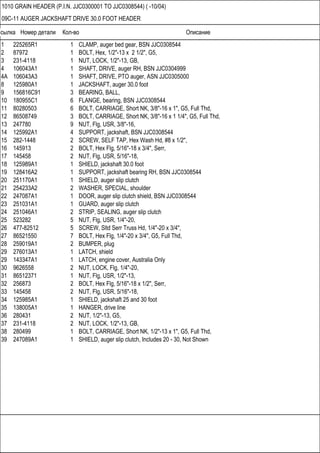 Ссылка Номер детали Кол-во Описание
1010 GRAIN HEADER (P.I.N. JJC0300001 TO JJC0308544) ( -10/04)
09C-11 AUGER JACKSHAFT DRIVE 30.0 FOOT HEADER
1 225265R1 1 CLAMP, auger bed gear, BSN JJC0308544
2 87972 1 BOLT, Hex, 1/2"-13 x 2 1/2", G5,
3 231-4118 1 NUT, LOCK, 1/2"-13, GB,
4 106043A1 1 SHAFT, DRIVE, auger RH, BSN JJC0304999
4A 106043A3 1 SHAFT, DRIVE, PTO auger, ASN JJC0305000
8 125980A1 1 JACKSHAFT, auger 30.0 foot
9 156816C91 3 BEARING, BALL,
10 180955C1 6 FLANGE, bearing, BSN JJC0308544
11 80280503 6 BOLT, CARRIAGE, Short NK, 3/8"-16 x 1", G5, Full Thd,
12 86508749 3 BOLT, CARRIAGE, Short NK, 3/8"-16 x 1 1/4", G5, Full Thd,
13 247780 9 NUT, Flg, USR, 3/8"-16,
14 125992A1 4 SUPPORT, jackshaft, BSN JJC0308544
15 282-1448 2 SCREW, SELF TAP, Hex Wash Hd, #8 x 1/2",
16 145913 2 BOLT, Hex Flg, 5/16"-18 x 3/4", Serr,
17 145458 2 NUT, Flg, USR, 5/16"-18,
18 125989A1 1 SHIELD, jackshaft 30.0 foot
19 128416A2 1 SUPPORT, jackshaft bearing RH, BSN JJC0308544
20 251170A1 1 SHIELD, auger slip clutch
21 254233A2 2 WASHER, SPECIAL, shoulder
22 247087A1 1 DOOR, auger slip clutch shield, BSN JJC0308544
23 251031A1 1 GUARD, auger slip clutch
24 251046A1 2 STRIP, SEALING, auger slip clutch
25 523282 5 NUT, Flg, USR, 1/4"-20,
26 477-82512 5 SCREW, Sltd Serr Truss Hd, 1/4"-20 x 3/4",
27 86521550 7 BOLT, Hex Flg, 1/4"-20 x 3/4", G5, Full Thd,
28 259019A1 2 BUMPER, plug
29 276013A1 1 LATCH, shield
29 143347A1 1 LATCH, engine cover, Australia Only
30 9626558 2 NUT, LOCK, Flg, 1/4"-20,
31 86512371 1 NUT, Flg, USR, 1/2"-13,
32 256873 2 BOLT, Hex Flg, 5/16"-18 x 1/2", Serr,
33 145458 2 NUT, Flg, USR, 5/16"-18,
34 125985A1 1 SHIELD, jackshaft 25 and 30 foot
35 138005A1 1 HANGER, drive line
36 280431 2 NUT, 1/2"-13, G5,
37 231-4118 2 NUT, LOCK, 1/2"-13, GB,
38 280499 1 BOLT, CARRIAGE, Short NK, 1/2"-13 x 1", G5, Full Thd,
39 247089A1 1 SHIELD, auger slip clutch, Includes 20 - 30, Not Shown
 