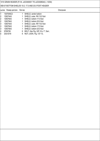 Ссылка Номер детали Кол-во Описание
1010 GRAIN HEADER (P.I.N. JJC0300001 TO JJC0308544) ( -10/04)
09D-07 BOTTOM SHIELDS 15.0, 17.5 AND 20.0 FOOT HEADER
1 1307045C2 1 SHIELD, center bottom
2 129274A3 1 SHIELD, outer, RH 15.0 foot
2 129276A3 1 SHIELD, bottom 17.5 foot
2 129278A3 1 SHIELD, bottom 20.0 foot
3 129274A3 1 SHIELD, outer, RH 15.0 foot
3 129276A3 1 SHIELD, bottom 17.5 foot
3 129278A3 1 SHIELD, bottom 20.0 foot
4 9706726 6 BOLT, Hex Flg, 3/8"-16 x 1", Serr,
5 232-5318 6 NUT, LOCK, Flg, 1/2"-13,
 