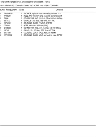 Ссылка Номер детали Кол-во Описание
1010 GRAIN HEADER (P.I.N. JJC0300001 TO JJC0308544) ( -10/04)
08-11 HEADER TO COMBINE CONNECTING HOSES 1400 SERIES COMBINES
0 1326596C91 1 PACKAGE, hydraulic hose completing, Includes 1- 8
1 179202C1 1 HOSE, 1727 mm (68") long, header to combine reel lift
2 76350 1 CONNECTOR, HYD., 9/16"-18, 37є x 9/16"-18, O-Ring,
3 9617873 1 O-RING, 6-1, 90 Duro, .468" ID x .078" Thk,
4 187563C1 1 COUPLING, QUICK, FEMALE, 9/16"-18
5 D51685 2 HOSE, reel drive, 1676 mm (66 in)
6 218-5060 1 CONNECTOR, HYD., 3/4"-16, 37є x 7/8"-14, O-Ring,
7 167269 1 O-RING, 10-1, 90 Duro, .755" ID x .097" Thk,
8 395149R1 1 COUPLING, QUICK, MALE, male, 7/8 inch NF
8 1272399C2 1 COUPLING, QUICK, MALE, self sealing, male, 7/8" NF
 