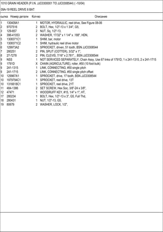 Ссылка Номер детали Кол-во Описание
1010 GRAIN HEADER (P.I.N. JJC0300001 TO JJC0308544) ( -10/04)
09A-19 REEL DRIVE 6 BAT
1 130409A1 1 MOTOR, HYDRAULIC, reel drive, See Figure 08-06
2 9707516 2 BOLT, Hex, 1/2"-13 x 1 3/4", G5,
3 129-857 2 NUT, Sq, 1/2"-13,
4 396-41053 2 WASHER, 17/32" x 1 1/4" x .188", HDN,
5 1308371C1 1 SHIM, bar, motor
5 1308371C2 1 SHIM, hydraulic reel drive motor
6 129973A2 1 SPROCKET, driven, 51 tooth, BSN JJC0308544
7 280251 2 PIN, SPLIT (COTTER), 3/32" x 1",
8 27-7278 2 PIN, CLEVIS, 7/16" x 2.781", , BSN JJC0308544
9 NSS 1 NOT SERVICED SEPARATELY, Chain Assy, Use 67 links of 1791D, 1 x 241-1315, 2 x 241-1715
9 1791D X CHAIN (AGRICULTURE), roller, #50 (10 foot bulk)
9 241-1315 1 LINK, CONNECTING, #50 single pitch
9 241-1715 2 LINK, CONNECTING, #50 single pitch offset
10 129967A1 1 SPROCKET, drive, 17 tooth, BSN JJC0308544
10 1979794C1 1 SPROCKET, reel drive, 13T
10 1316618C1 1 SPROCKET, reel drive, 21T
11 484-1386 2 SET SCREW, Hex Soc, 3/8"-24 x 3/8",
12 47471 1 WOODRUFF KEY, #15, 1/4" x 1", HT,
17 280234 1 BOLT, Hex, 1/2"-13 x 3", G5, Full Thd,
18 280431 1 NUT, 1/2"-13, G5,
19 80679 2 WASHER, LOCK, 1/2",
 