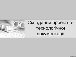 Складання проектно-
технологічної
документації
 