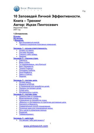 ‫בס‬
''
‫ד‬
1
www.pintosevich.com
10 Заповедей Личной Эффективности.
Книга – Тренинг
Автор: Ицхак Пинтосевич
Иерусалим- Киев
2007 год
1.Оглавление.
Отзывы
Об авторе.
1.Введение.
 Как пользоваться книгой.
 Правила сохранения позитивных изменений.
Заповедь 1 – возьми ответственность.
 почему это важно.
 Система Человек.
 Говорить себе правду.
 Задания.
Заповедь 2 – подчини страх.
 Смелость.
 Виды страха.
 Ты придумываешь, чего бояться!
 Брат Президента.
 Теодор Рузвельт.
 Площадка-Трибуна.
 Зона Комфорта.
 Здесь и Сейчас.
 Задания.
Заповедь 3 – поставь цели.
 Почему важно.
 Формула м100%М.
 9 Упражнений для проработки целей.
 Порядок постановки целей.
 Супер-цель.
 Напоминатель о целях.
Заповедь 4 – составь план.
 Удовольствие и страдание.
 Моделирование успеха.
 Упражнения по проработке плана.
 «Вирусы» и «Антивирусы» в стратегиях достижения цели.
 Срочность и Важность.
 Универсальный способ планирования.
 Полезные идеи для планирования жизни.
 Пять шагов в управлении жизнью.
 Разделяй.
 Таймменеджмент.
Заповедь 5 – действуй.
 Что мешает тебе действовать?
 