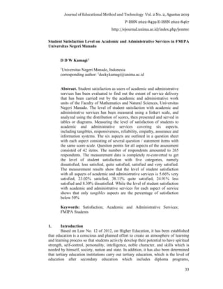 Journal of Educational Method and Technology Vol. 2 No. 2, Agustus 2019
P-ISSN 2622-8459 E-ISSN 2622-8467
http://ejournal.unima.ac.id/index.php/jemtec
33
Student Satisfaction Level on Academic and Administrative Services in FMIPA
Universitas Negeri Manado
D D W Kamagi 1
1
Universitas Negeri Manado, Indonesia
corresponding author: 1
deckykamagi@unima.ac.id
Abstract. Student satisfaction as users of academic and administrative
services has been evaluated to find out the extent of service delivery
that has been carried out by the academic and administrative work
units of the Faculty of Mathematics and Natural Sciences, Universitas
Negeri Manado. The level of student satisfaction with academic and
administrative services has been measured using a linkert scale, and
analyzed using the distribution of scores, then presented and served in
tables or diagrams. Measuring the level of satisfaction of students to
academic and administrative services covering six aspects,
including tangibles, responsiveness, reliability, empathy, assurance and
information systems. The six aspects are outlined in a question sheet
with each aspect consisting of several question / statement items with
the same score scale. Question points for all aspects of the assessment
consisted of 42 items. The number of respondents amounted to 265
respondents. The measurement data is completely re-converted to get
the level of student satisfaction with five categories, namely
dissatisfied, less satisfied, quite satisfied, satisfied and very satisfied.
The measurement results show that the level of student satisfaction
with all aspects of academic and administrative services is 5.66% very
satisfied, 23.02% satisfied, 38.11% quite satisfied, 24.91% less
satisfied and 8.30% dissatisfied. While the level of student satisfaction
with academic and administrative services for each aspect of service
shows that only tangibles aspects are the percentage of satisfaction
below 50%
Keywords: Satisfaction; Academic and Administrative Services;
FMIPA Students
1. Introduction
Based on Law No. 12 of 2012, on Higher Education, it has been established
that education is a conscious and planned effort to create an atmosphere of learning
and learning process so that students actively develop their potential to have spiritual
strength, self-control, personality, intelligence, noble character, and skills which is
needed by himself, society, nation and state. In addition, it has also been determined
that tertiary education institutions carry out tertiary education, which is the level of
education after secondary education which includes diploma programs,
 