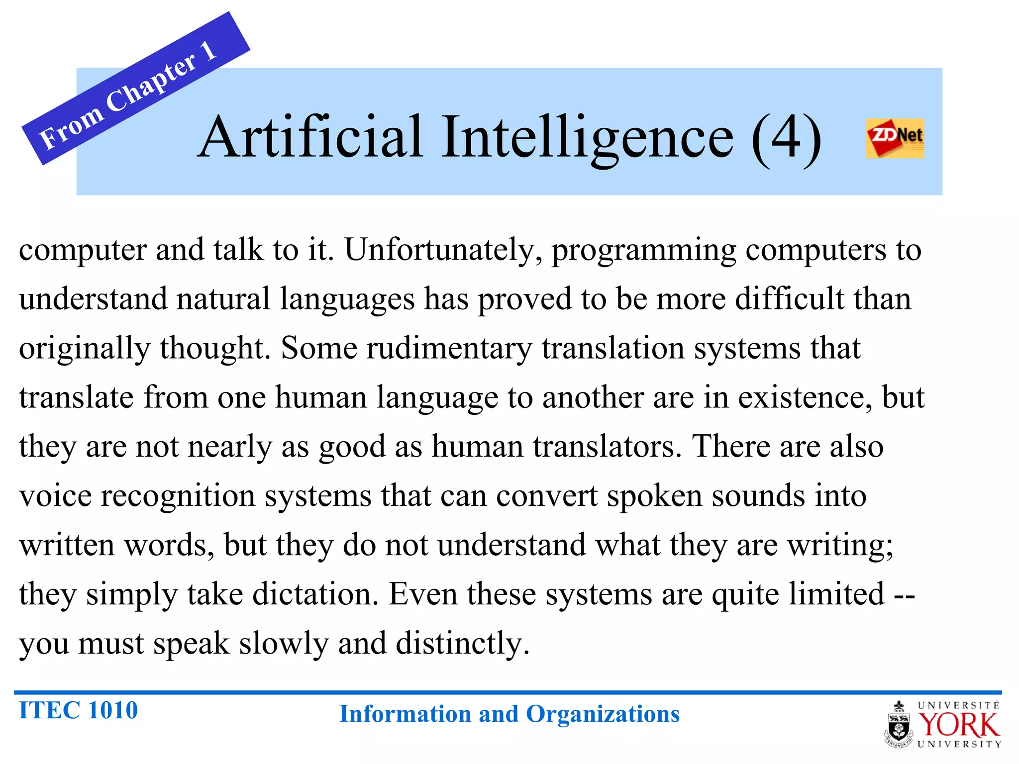 Artificial Intelligence (4) computer and talk to it. Unfortunately, programming computers to understand natural languages has proved to be more difficult than originally thought. Some rudimentary translation systems that translate from one human language to another are in existence, but they are not nearly as good as human translators. There are also voice recognition systems that can convert spoken sounds into written words, but they do not understand what they are writing; they simply take dictation. Even these systems are quite limited -- you must speak slowly and distinctly.  From Chapter 1 