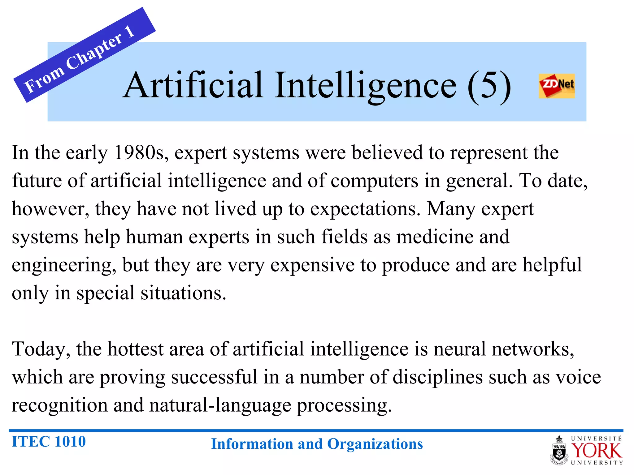 Artificial Intelligence (5) In the early 1980s, expert systems were believed to represent the future of artificial intelligence and of computers in general. To date, however, they have not lived up to expectations. Many expert systems help human experts in such fields as medicine and engineering, but they are very expensive to produce and are helpful only in special situations.  Today, the hottest area of artificial intelligence is neural networks, which are proving successful in a number of disciplines such as voice recognition and natural-language processing.  From Chapter 1 