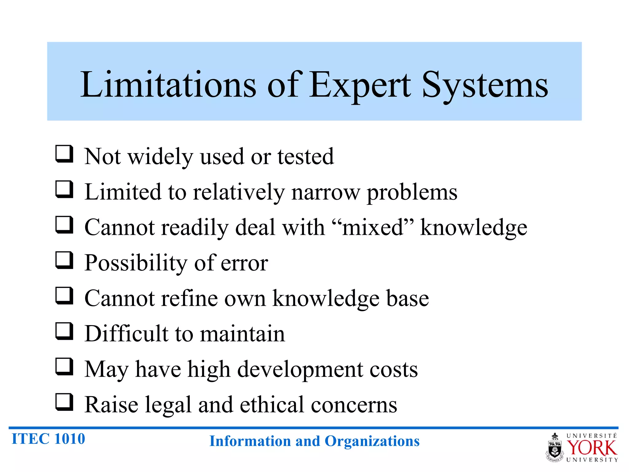 Limitations of Expert Systems Not widely used or tested Limited to relatively narrow problems Cannot readily deal with “mixed” knowledge Possibility of error Cannot refine own knowledge base Difficult to maintain May have high development costs Raise legal and ethical concerns 