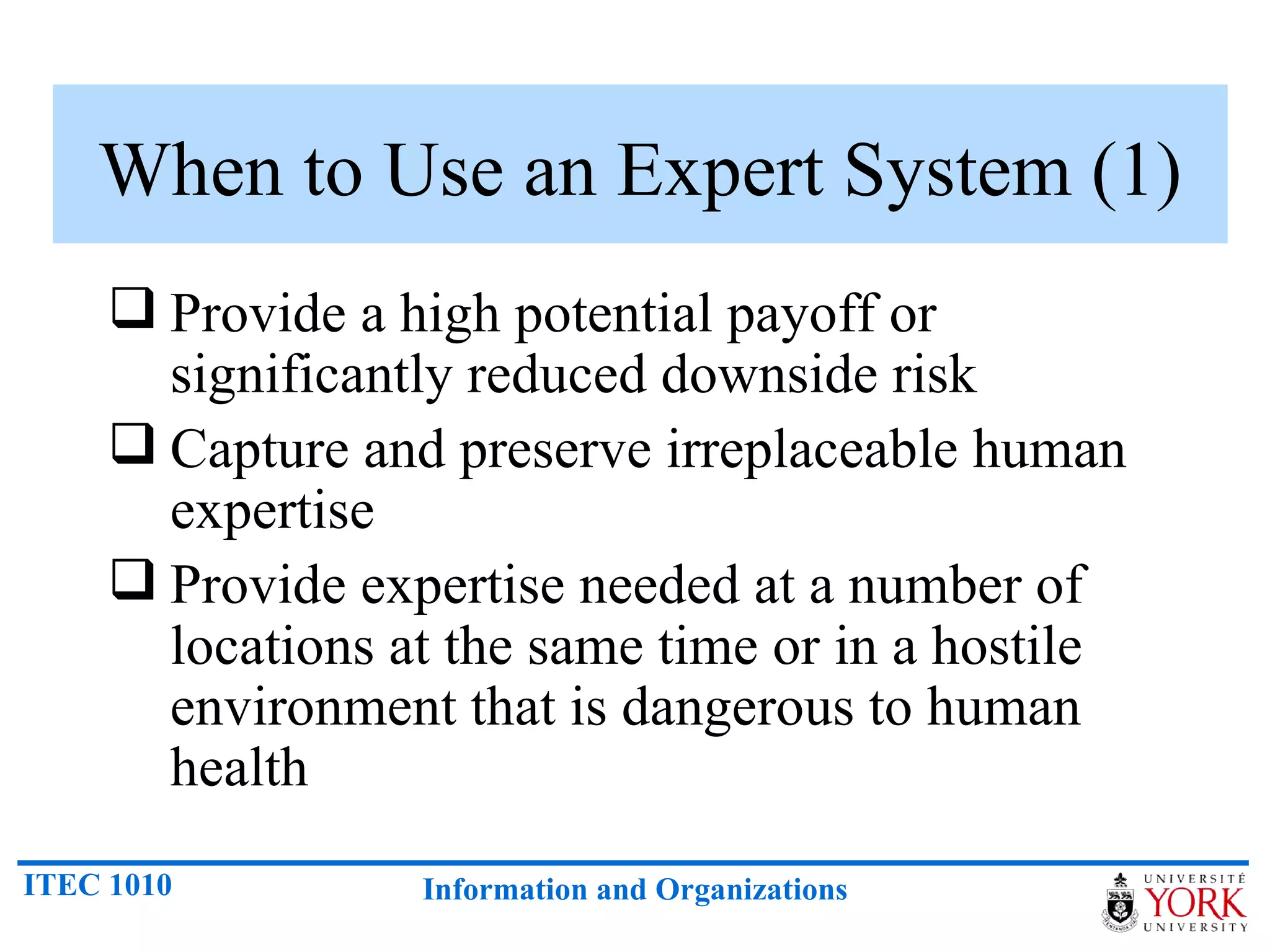 When to Use an Expert System (1) Provide a high potential payoff or significantly reduced downside risk Capture and preserve irreplaceable human expertise Provide expertise needed at a number of locations at the same time or in a hostile environment that is dangerous to human health 