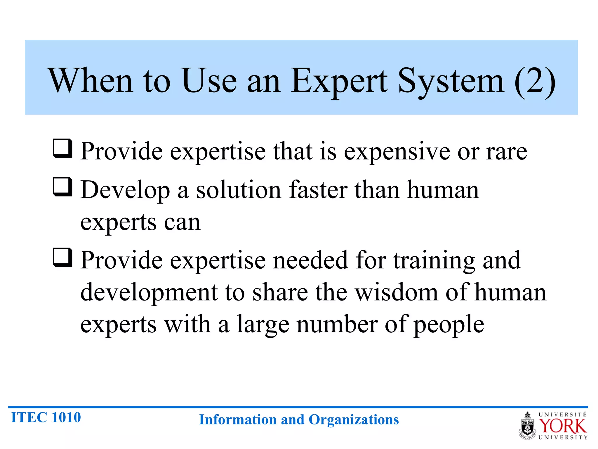 When to Use an Expert System (2) Provide expertise that is expensive or rare Develop a solution faster than human experts can Provide expertise needed for training and development to share the wisdom of human experts with a large number of people 