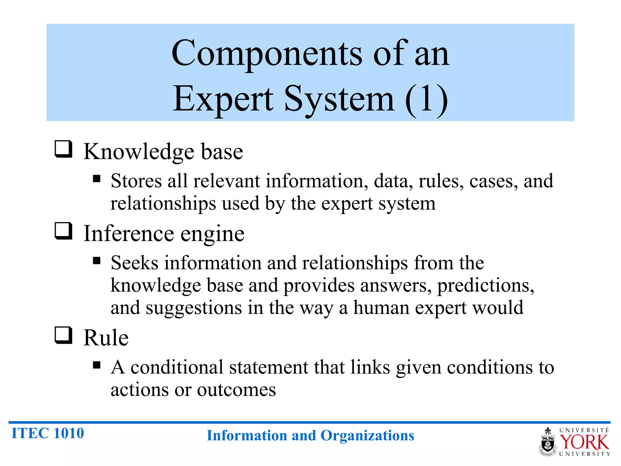 Components of an Expert System (1) Knowledge base Stores all relevant information, data, rules, cases, and relationships used by the expert system Inference engine Seeks information and relationships from the knowledge base and provides answers, predictions, and suggestions in the way a human expert would Rule A conditional statement that links given conditions to actions or outcomes 