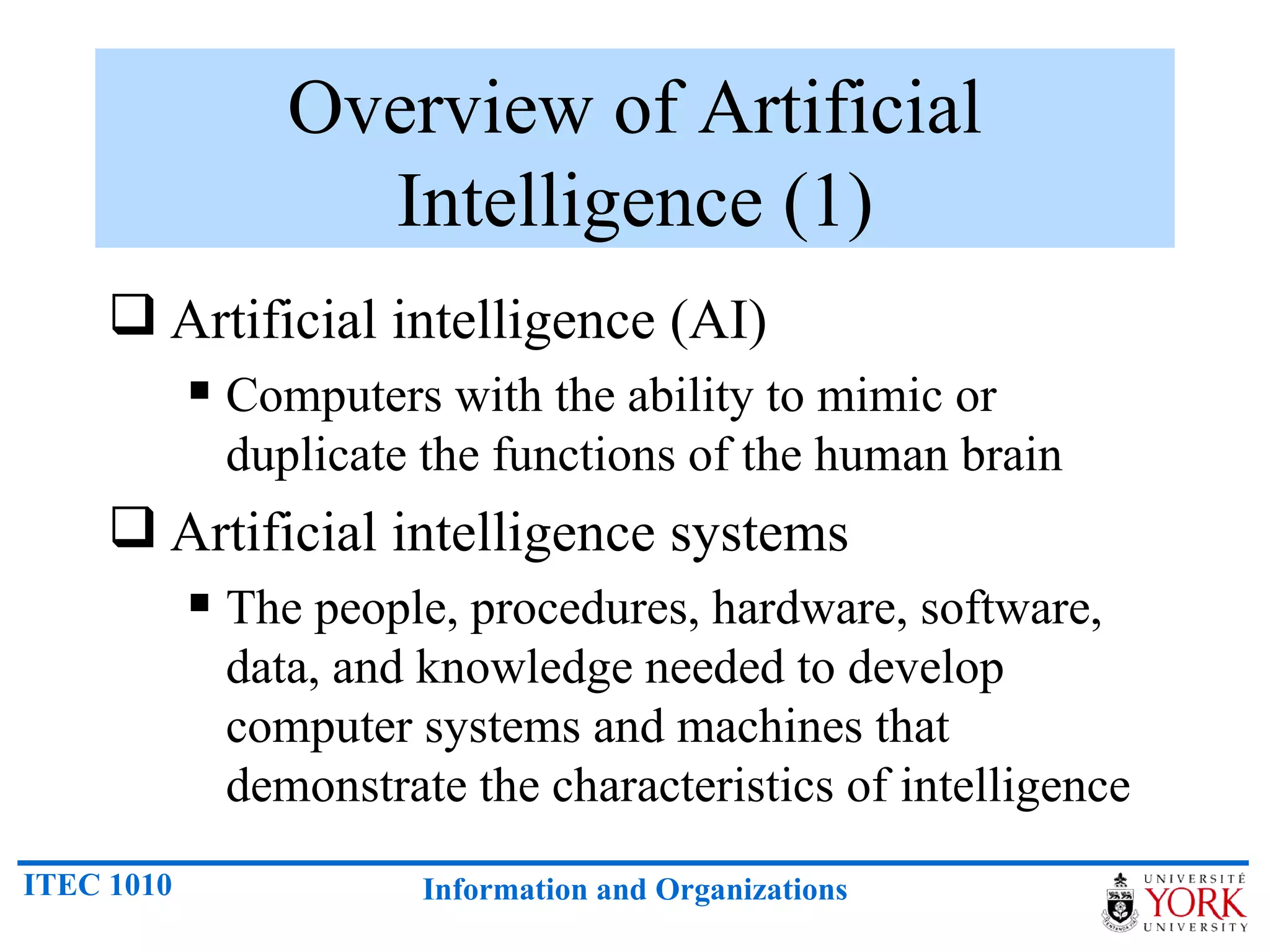 Overview of Artificial Intelligence (1) Artificial intelligence (AI) Computers with the ability to mimic or duplicate the functions of the human brain Artificial intelligence systems The people, procedures, hardware, software, data, and knowledge needed to develop computer systems and machines that demonstrate the characteristics of intelligence 