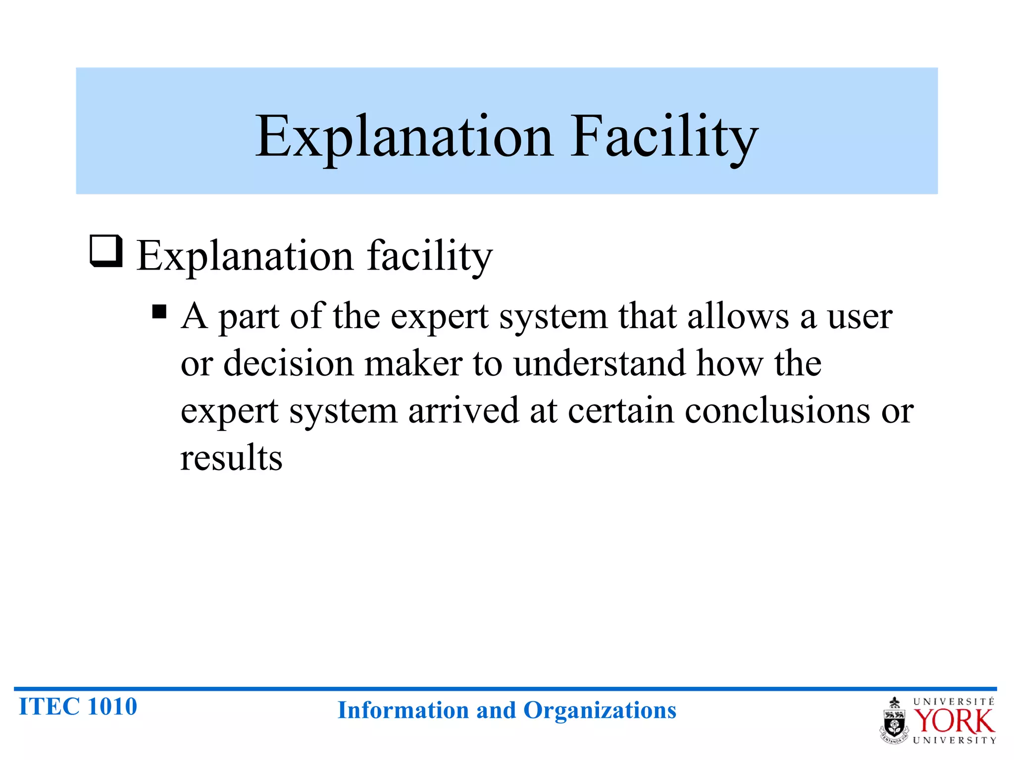 Explanation Facility Explanation facility A part of the expert system that allows a user or decision maker to understand how the expert system arrived at certain conclusions or results 