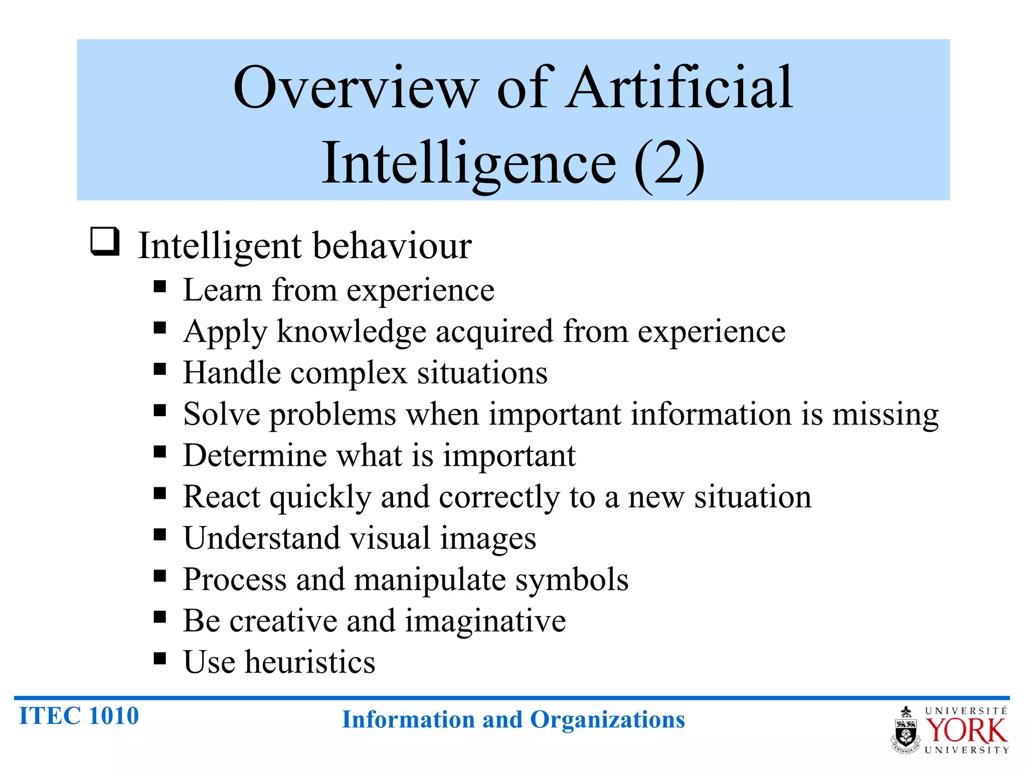 Overview of Artificial Intelligence (2) Intelligent behaviour Learn from experience Apply knowledge acquired from experience Handle complex situations Solve problems when important information is missing Determine what is important React quickly and correctly to a new situation Understand visual images Process and manipulate symbols Be creative and imaginative Use heuristics 