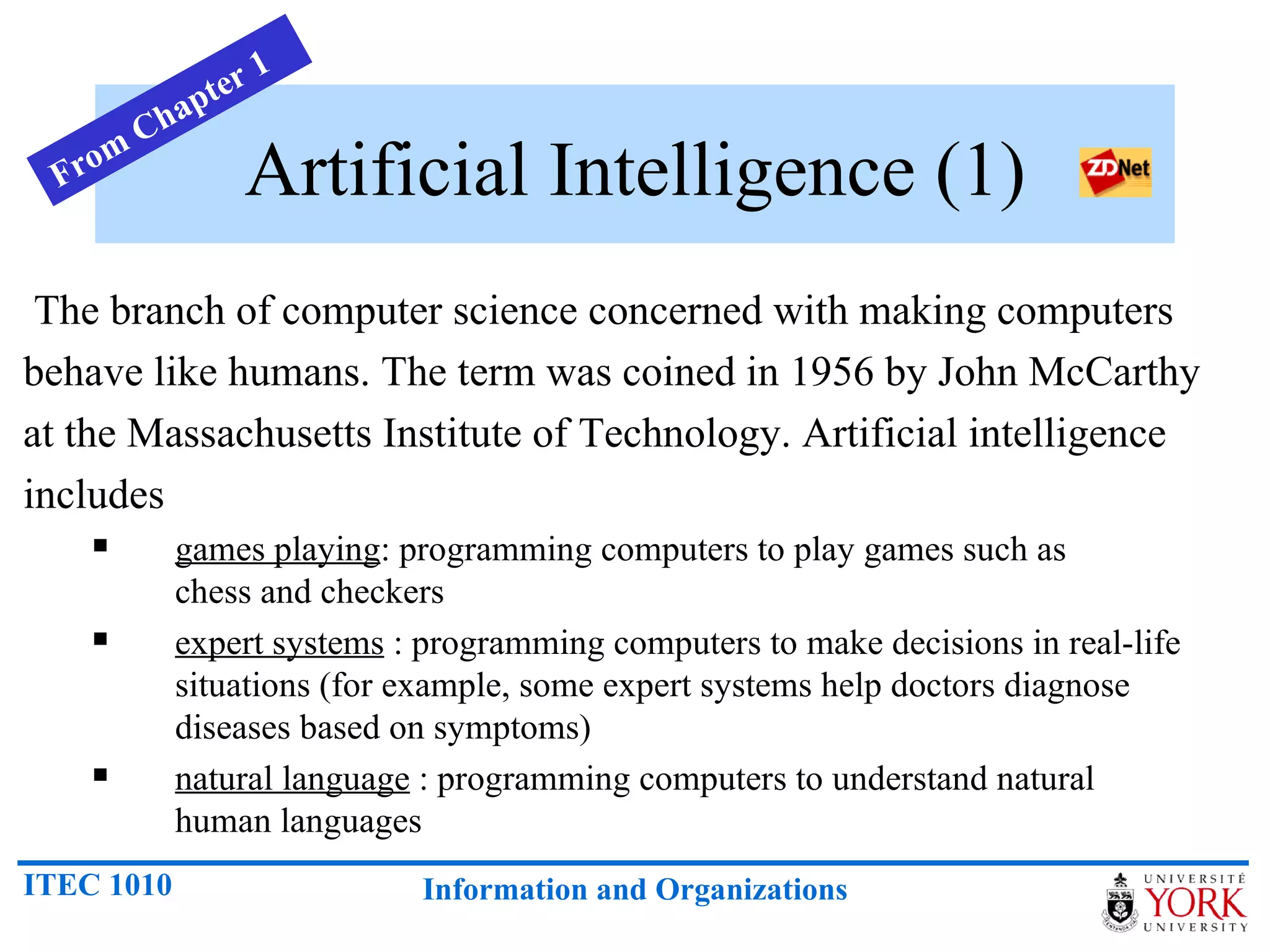 Artificial Intelligence (1) The branch of computer science concerned with making computers behave like humans. The term was coined in 1956 by John McCarthy at the Massachusetts Institute of Technology. Artificial intelligence includes  games playing : programming computers to play games such as    chess and checkers  expert systems  : programming computers to make decisions in real-life   situations (for example, some expert systems help doctors diagnose   diseases based on symptoms)  natural language  : programming computers to understand natural    human languages  From Chapter 1 