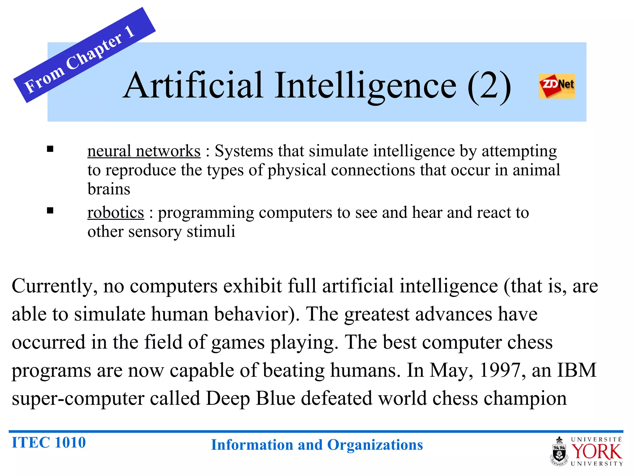 Artificial Intelligence (2) neural networks  : Systems that simulate intelligence by attempting    to reproduce the types of physical connections that occur in animal    brains  robotics  : programming computers to see and hear and react to    other sensory stimuli  Currently, no computers exhibit full artificial intelligence (that is, are able to simulate human behavior). The greatest advances have occurred in the field of games playing. The best computer chess programs are now capable of beating humans. In May, 1997, an IBM super-computer called Deep Blue defeated world chess champion From Chapter 1 