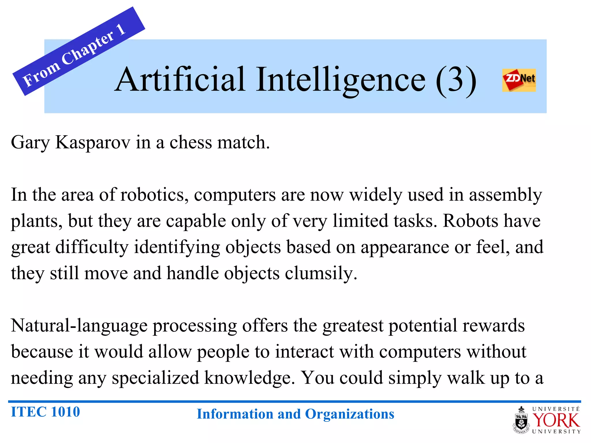 Artificial Intelligence (3) Gary Kasparov in a chess match. In the area of robotics, computers are now widely used in assembly plants, but they are capable only of very limited tasks. Robots have great difficulty identifying objects based on appearance or feel, and they still move and handle objects clumsily.  Natural-language processing offers the greatest potential rewards because it would allow people to interact with computers without needing any specialized knowledge. You could simply walk up to a From Chapter 1 