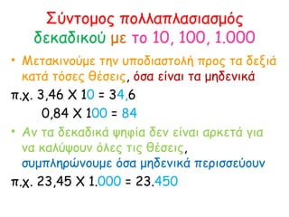 Σύντομος πολλαπλασιασμός  δεκαδικού  με   το 10, 100, 1.000 Μετακινούμε την υποδιαστολή προς τα δεξιά κατά τόσες θέσεις ,  όσα είναι τα μηδενικά  π.χ. 3,46 Χ 1 0  = 3 4, 6  0,84 Χ 1 00  =  84 Αν τα δεκαδικά ψηφία δεν είναι αρκετά για να καλύψουν όλες τις θέσεις ,  συμπληρώνουμε όσα μηδενικά περισσεύουν π.χ. 23,45 Χ 1. 000  = 23. 450 