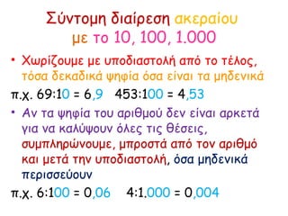 Σύντομη διαίρεση  ακεραίου  με   το 10, 100, 1.000 Χωρίζουμε με υποδιαστολή από το τέλος,  τόσα δεκαδικά ψηφία όσα είναι τα μηδενικά π.χ. 69:1 0  = 6 ,9   453:1 00  = 4 ,53 Αν τα ψηφία του αριθμού δεν είναι αρκετά για να καλύψουν όλες τις θέσεις,  συμπληρώνουμε, μπροστά από τον αριθμό και μετά την υποδιαστολή ,  όσα μηδενικά περισσεύουν  π.χ. 6:1 00  = 0 ,06  4:1. 000  = 0 ,004  