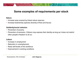 Woensdrecht, 27th of October John Dagevos
Some examples of requirements per stock
Nature
 Increase area covered by linked nature reserves.
 Increase biodiversity (species diversity of flora and fauna)
Solidarity/social cohesion.
 Prevention of poverty.
 Prevention of exclusion. Citizens may express their identity as long as it does not restrict
other people’s freedom to do so.
Labour
 Increase in employment
 Reduction in unemployment
 Raise skill levels of the workforce
 Improvement in working conditions
 