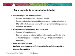 Woensdrecht, 27th of October John Dagevos
Some ingredients for sustainable thinking
 Sustainability is not a static concept.
 Renewal and adaptation is constantly needed
 Constant interaction is needed between governmental authorities at
different levels, business community, non governmental organisations
and social movements
 No sustainable development without friction;
 Between different interests
 Between old and new thinking (fixed rules, routines, within the strict
sectoral and spatial boundaries, narrowly defined administrative
frameworks)
 It needs integral thinking
 It asks for enthusiasm, creativity, unorthodox solutions, positive
thinking: Innovation
 