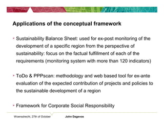 Woensdrecht, 27th of October John Dagevos
Applications of the conceptual framework
 Sustainability Balance Sheet: used for ex-post monitoring of the
development of a specific region from the perspective of
sustainability: focus on the factual fulfillment of each of the
requirements (monitoring system with more than 120 indicators)
 ToDo & PPPscan: methodology and web based tool for ex-ante
evaluation of the expected contribution of projects and policies to
the sustainable development of a region
 Framework for Corporate Social Responsibility
 