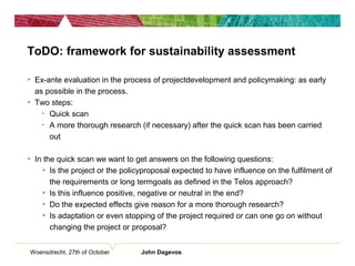 Woensdrecht, 27th of October John Dagevos
ToDO: framework for sustainability assessment
 Ex-ante evaluation in the process of projectdevelopment and policymaking: as early
as possible in the process.
 Two steps:
• Quick scan
• A more thorough research (if necessary) after the quick scan has been carried
out
 In the quick scan we want to get answers on the following questions:
 Is the project or the policyproposal expected to have influence on the fulfilment of
the requirements or long termgoals as defined in the Telos approach?
 Is this influence positive, negative or neutral in the end?
 Do the expected effects give reason for a more thorough research?
 Is adaptation or even stopping of the project required or can one go on without
changing the project or proposal?
 