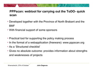 Woensdrecht, 27th of October John Dagevos
PPPscan: webtool for carrying out the ToDO- quick
scan
 Developed together with the Province of North Brabant and the
BMF
 With financial support of some sponsors
 Practical tool for supporting the policy making process
 In the format of a webapplication (freeware): www.pppscan.org
 As a ‘Structured checklist’
 Gives no absolute outcome: provides information about strengths
and weaknesses of projects
 