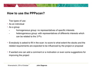 Woensdrecht, 27th of October John Dagevos
How to use the PPPscan?
• Two types of use:
 As an individual
 As a group
- homogeneous group: no representatives of specific interests
- heterogeneous group: with representatives of differents interests which
can be related to the 3 P’s
 Everybody is asked to fill in the scan: to score to what extent the stocks and the
related requirements are expected to be influenced by the project or proposal
 If wanted one can add a comment or a motivation or even some suggestions for
improving the project
 
