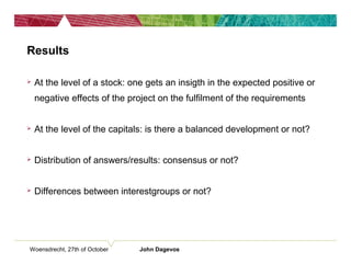 Woensdrecht, 27th of October John Dagevos
Results
 At the level of a stock: one gets an insigth in the expected positive or
negative effects of the project on the fulfilment of the requirements
 At the level of the capitals: is there a balanced development or not?
 Distribution of answers/results: consensus or not?
 Differences between interestgroups or not?
 
