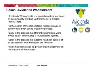 Woensdrecht, 27th of October John Dagevos
Casus: Aviolanda Woensdrecht
Aviolanda Woensdrecht is a spatial development based
on sustainability and built up from the 3P’s: People,
Planet, Profit.
In the search of the stakeholders representatives of
each P have been asked to join the process.
Early in the process the different stakeholders were
invited to join and develop a mutual gains agenda.
Later in the process the outcome has been subject of
an assessment with the help of the PPPscan
Telos has been asked to give an expert judgement on
the outcome of the process
 