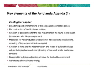Key elements of the Aviolanda Agenda (1)
• Ecological capital
 Broadening and strengthening of the ecological connection zones
 Reconstruction of the Kooisloot (valley)
 Creation of possibilities for the free movement of the fauna in the region
(ecoducten, wild life passages etc.)
 Measures for noisereduction (relocation of noise causing installations,
reducing of the number of test run spots)
 Creation of fens and the reconstruction and repair of cultural heritage
values: bringing back and strengthening of the small scale landscape
structure
 Sustainable building as leading principle for the build environment
 Generating of sustainable energy
Woensdrecht, 27th of October John Dagevos
 
