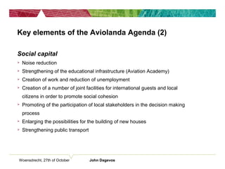 Key elements of the Aviolanda Agenda (2)
Social capital
 Noise reduction
 Strengthening of the educational infrastructure (Aviation Academy)
 Creation of work and reduction of unemployment
 Creation of a number of joint facilities for international guests and local
citizens in order to promote social cohesion
 Promoting of the participation of local stakeholders in the decision making
process
 Enlarging the possibilities for the building of new houses
 Strengthening public transport
Woensdrecht, 27th of October John Dagevos
 